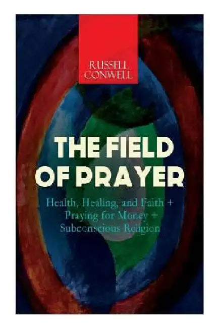 The Field of Prayer: Health, Healing, and Faith + Praying for Money + Subconscious Religion by Russell Conwell