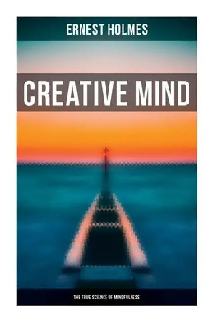 Creative Mind - The True Science of Mindfulness: Lessons and Speeches on Mental and Spiritual Law by Ernest Holmes