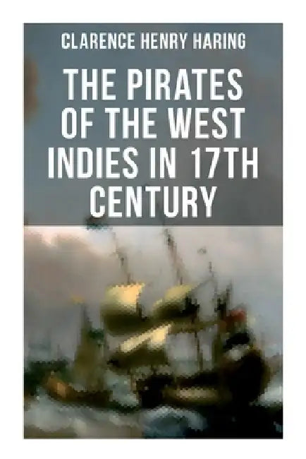 The Pirates of the West Indies in 17th Century: The True Story of the Bold Pirates of the Caribbean by Clarence Henry Haring