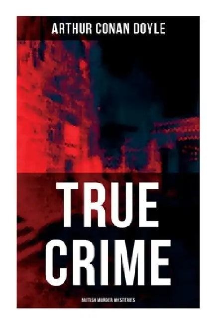 True Crime: British Murder Mysteries: Real Life Murders, Mysteries & Serial Killers of the Victorian Age by Arthur Conan Doyle