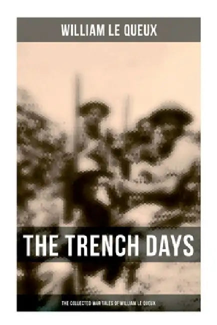 The Trench Days: The Collected War Tales of William Le Queux: WWI Adventure Sagas, Espionage Thrillers & Action Classics by William Le Queux