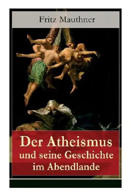 Der Atheismus und seine Geschichte im Abendlande: Geschichte Gottes + Pelagianische und manichäische Ketzerei + Geschichte des Teufels + Abu Bekr ibn by Fritz Mauthner