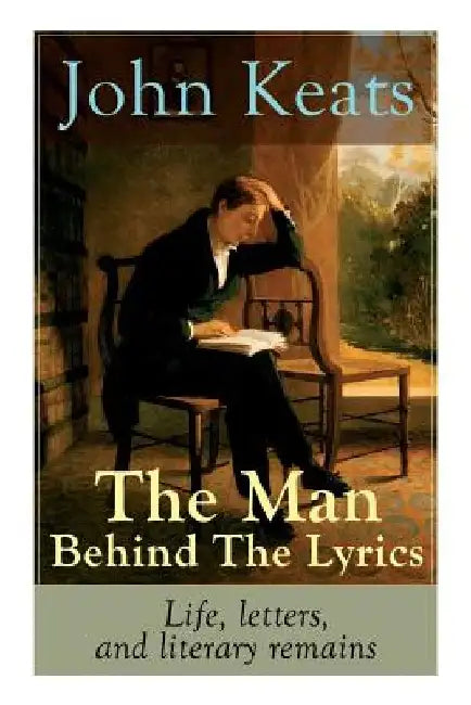 John Keats - The Man Behind The Lyrics: Life, letters, and literary remains: Complete Letters and Two Extensive Biographies of one of the most beloved by John Keats