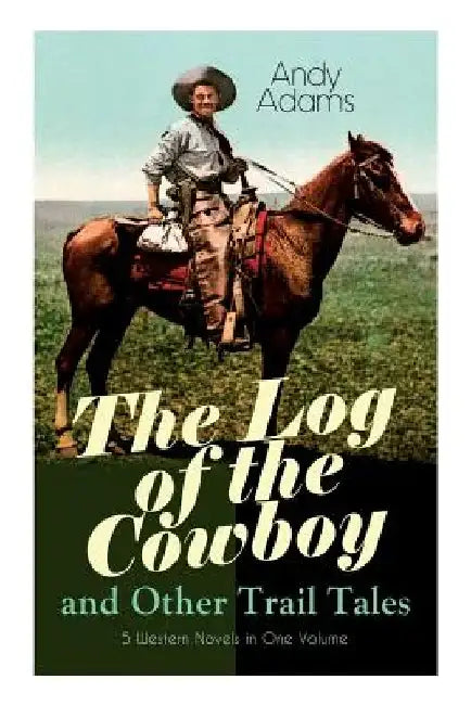 The Log of the Cowboy and Other Trail Tales - 5 Western Novels in One Volume: True Life Narratives of Texas Cowboys and Adventure Novels by Andy Adams