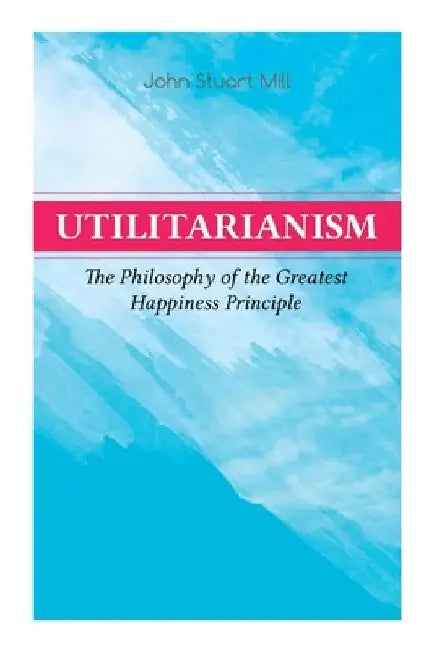 Utilitarianism - The Philosophy of the Greatest Happiness Principle: What Is Utilitarianism (General Remarks), Proof of the Greatest-Happiness Princip by John Stuart Mill