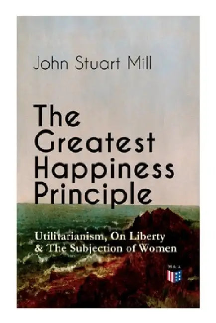 The Greatest Happiness Principle - Utilitarianism, on Liberty & the Subjection of Women: The Principle of the Greatest-Happiness: What Is Utilitariani by John Stuart Mill
