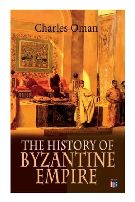 The History of Byzantine Empire: 328-1453: Foundation of Constantinople, Organization of the Eastern Roman Empire, the Greatest Emperors & Dynasties: by Charles Oman