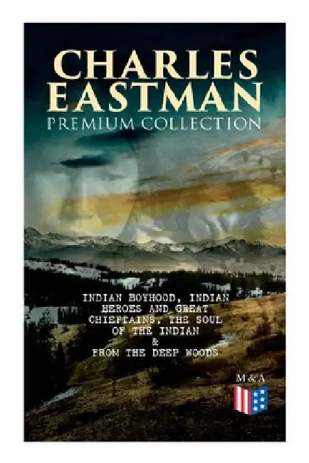 Charles Eastman Premium Collection: Indian Boyhood, Indian Heroes and Great Chieftains, the Soul of the Indian & from the Deep Woods to Civilization by Charles A. Eastman