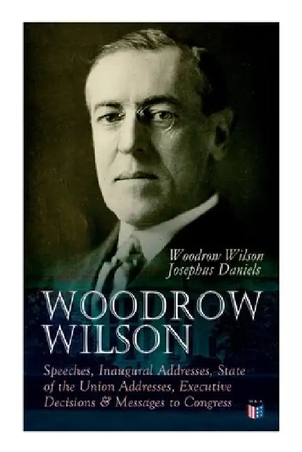 Woodrow Wilson: Speeches, Inaugural Addresses, State of the Union Addresses, Executive Decisions & Messages to Congress by Woodrow Wilson