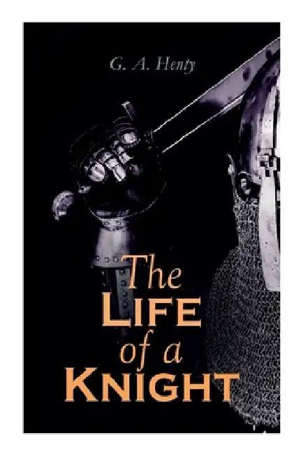 The Life of a Knight: Historical Novels - Medieval Series: Winning His Spurs, St. George For England, The Lion of St. Mark, At Agincourt & A by G. a. Henty