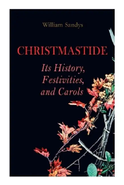 Christmastide - Its History, Festivities, and Carols: Holiday Celebrations in Britain from Old Ages to Modern Times by William Sandys