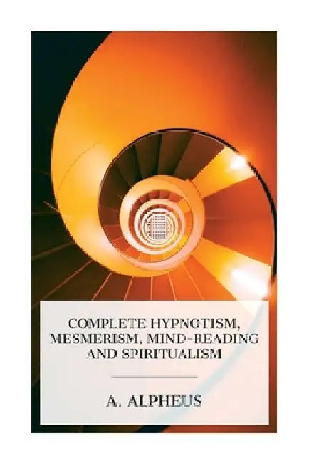 Complete Hypnotism, Mesmerism, Mind-Reading and Spiritualism: How to Hypnotize: Being an Exhaustive and Practical System of Method, Application, and U by A. Alpheus