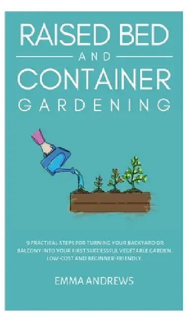 Raised Bed and Container Gardening: 9 Practical Steps For Turning Your Backyard or Balcony Into Your First Successful Vegetable Garden. Low-Cost and B by Emma Andrews