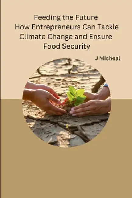 Feeding the Future How Entrepreneurs Can Tackle Climate Change and Ensure Food Security by J Micheal
