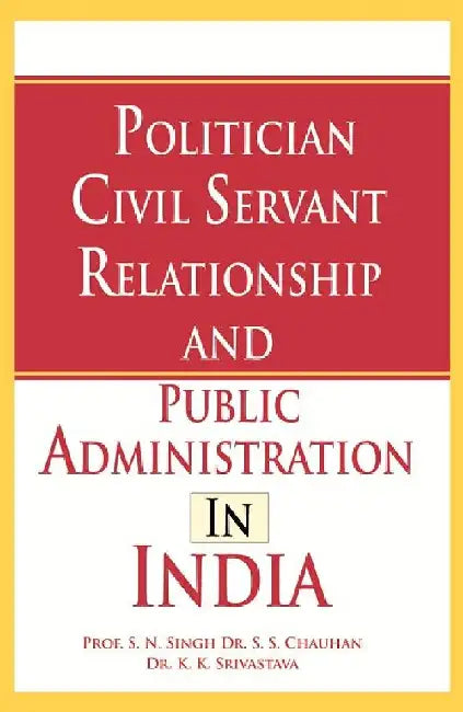 Politician Civil Servant Relationship and Public Administration in India by Prof. S. N. Singh, Dr. S. S. Chauhan, Dr. K. K. Srivastava