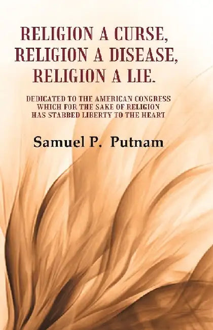 Religion A Curse, Religion A Disease, Religion A Lie Dedicated To The American Congress Which For The Sake of Religion Has Stabbed Liberty To The Heart by Samuel P.  Putnam