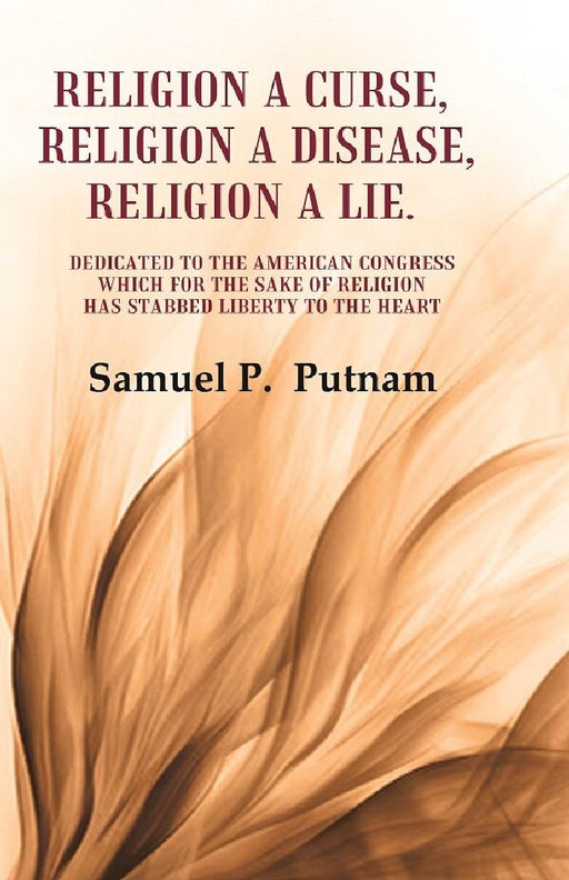 Religion A Curse, Religion A Disease, Religion A Lie Dedicated To The American Congress Which For The Sake of Religion Has Stabbed Liberty To The Heart by Samuel P.  Putnam