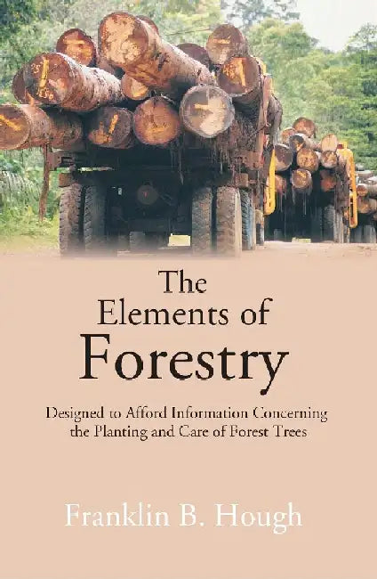 The Elements of Forestry: Designed To Afford Information Concerning The Planting and Care of Forest Trees by Franklin B. Hough