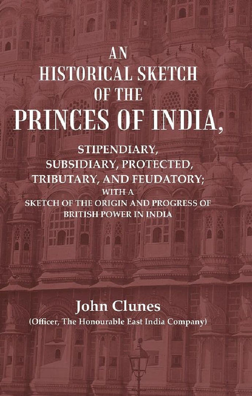 An Historical Sketch of The Princes of India: Stipendiary, Subsidiary, Protected, Tributary, and Feudatory; With A Sketch of The Origin and Progress of British Power In India by John Clunes (Officer, The Honourable East India Company)