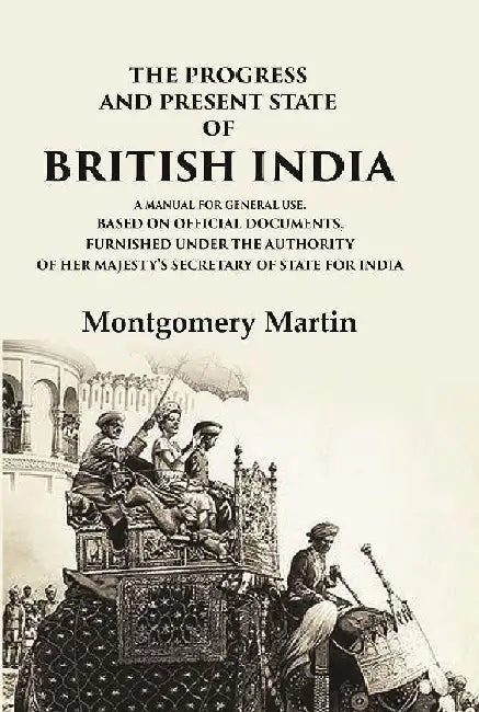 The Progress and Present State of British India A Manual For General Use, Based on Official Documents, Furnished Under The Authority of Her Majesty'S Secretary of State For India by Montgomery Martin