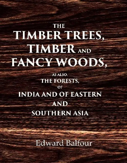 The Timber Trees, Timber and Fancy Woods As Also, The Forests, of India and of Eastern and Southern Asia by Edward Balfour