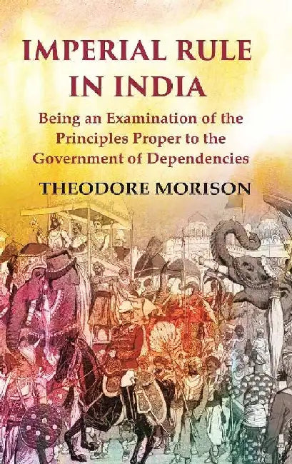 Imperial Rule In India Being An Examination of The Principles Proper To The Government of Dependencies by Theodore Morison