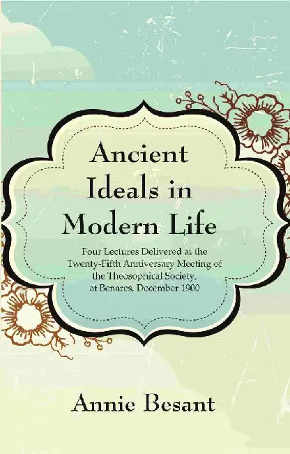 Ancient Ideals In Modern Life: Four Lectures Delivered At The Twenty-Fifth Anniversary Meeting of The Theosophical Society, At Benares, December 1900 by Annie Besant 