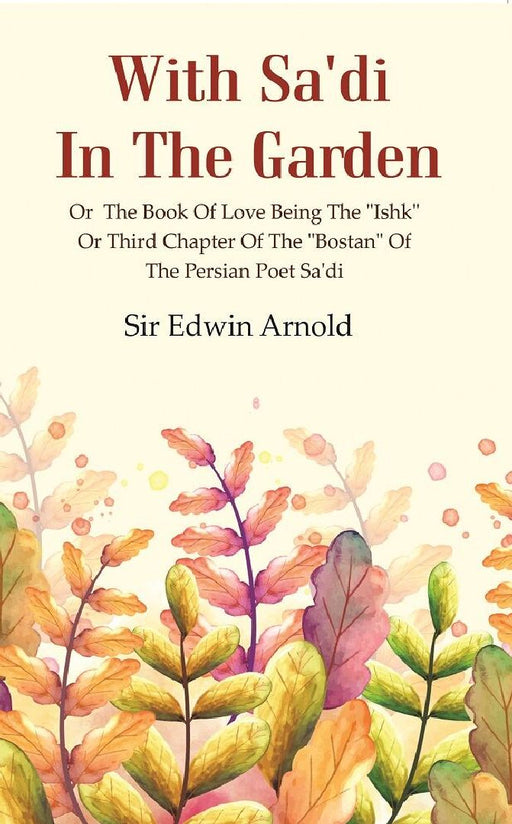 With Sa'Di In The Garden: Or The Book of Love Being The "Ishk" Or Third Chapter of The "Bostan" of  The Persian Poet Sa'Di by Sir Edwin Arnold