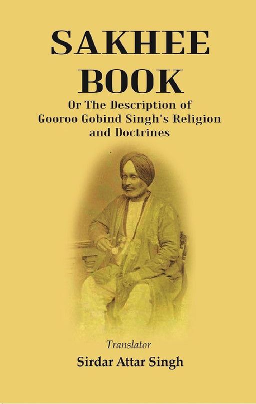 Sakhee Book: Or The Description of Gooroo Gobind Singh'S Religion and Doctrines Translated From Gooroo Mukhi Into Hindi, and Afterwards Into English by Translator : Sirdar Attar Singh