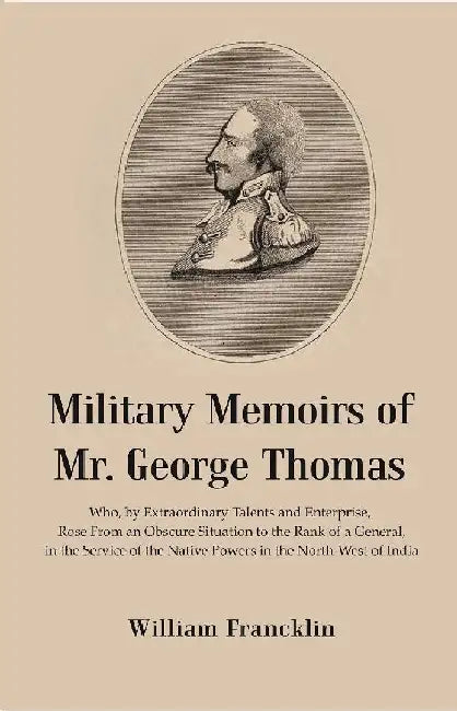 Military Memoirs of Mr. George Thomas: Who, By Extraordinary Talents and Enterprise, Rose From An Obscure Situation To The Rank of A General, In The Service of The Native Powers In The North-West of India by William Francklin