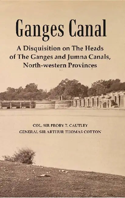 Ganges Canal : A Disquisition on The Heads of The Ganges and Jumna Canals, North-Western Provinces by Col. Sir Proby T. Cautley, General Sir Arthur Thomas Cotton  