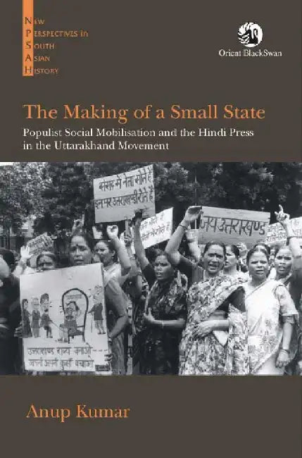 The Making of a Small State: Populist Social Mobilisation and the Hindi Press in the Uttarakhand Movement by Anup Kumar
