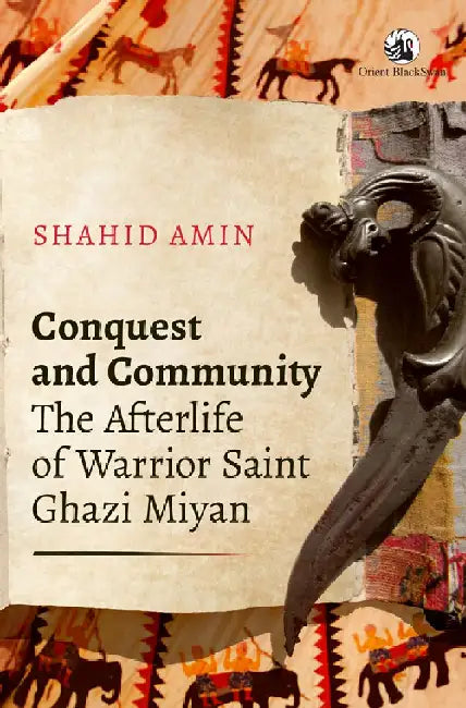 Conquest and Community: The Afterlife of Warrior Saint Ghazi Miyan by Shahid Amin