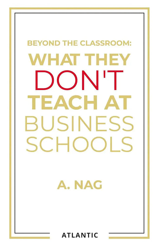 Beyond the Classroom: What They Don't Teach at Business Schools by A. Nag