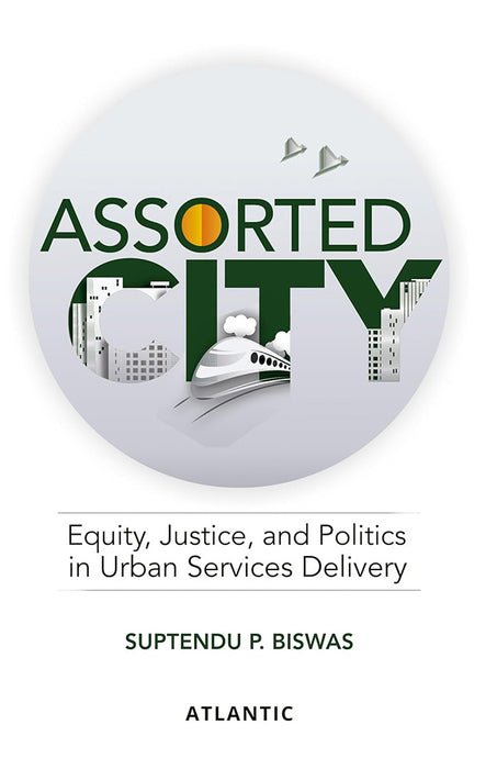 Assorted City: Equity, Justice and Politics in Urban Services Delivery by Suptendu P. Biswas