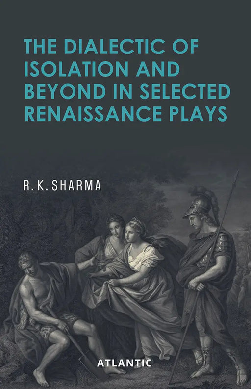 The Dialectic of Isolation and Beyond in Selected Renaissance Plays by R.K. Sharma