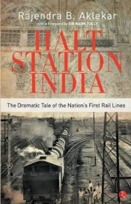 Halt Station India - The Dramatic Tale of the Nation's First Rail Lines by Rajendra B. Aklekar
