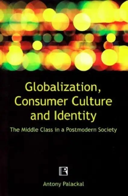 Globalization, Consumer Culture And Identity: The Middle Class In A Postmodern Society by Antony Palackal
