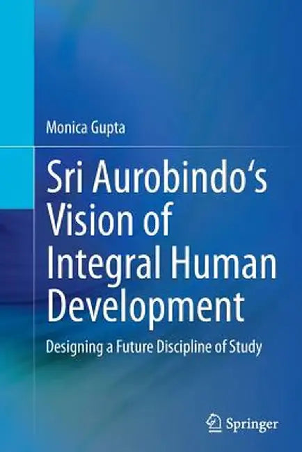 Sri Aurobindo's Vision of Integral Human Development: Designing a Future Discipline of Study by Monica Gupta