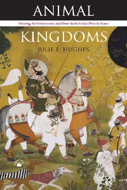 Animal Kingdoms: Hunting, the Environment and Power in the Indian Princely States by Julie E. Hughes