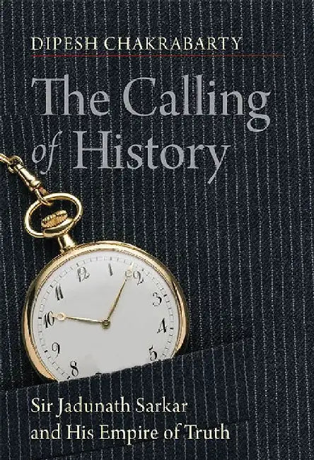 The Calling of History: Sir Jadunath Sarkar and His Empire of Truth by Dipesh Chakrabarty