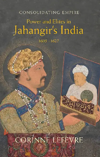 Consolidating Empire: Power and Elites in Jahangir's India 1605-1627 by Corinne Lefèvre