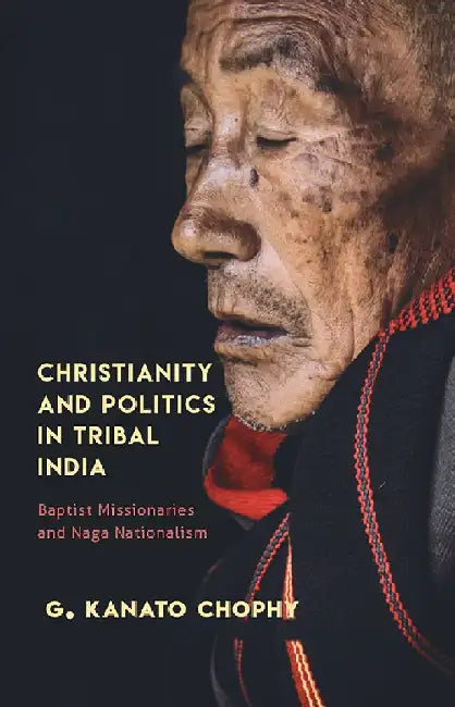 Christianity And Politics In Tribal India: Baptist Missionaries and Naga Nationalism by G. Kanato Chophy