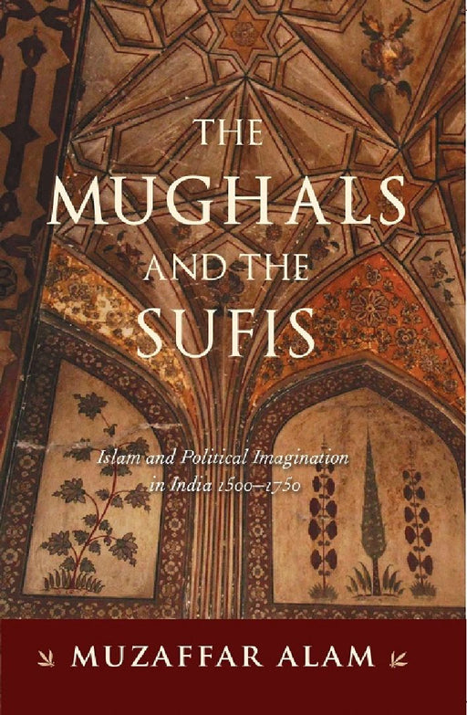 The Mughals And The Sufis: Islam and Political Imagination in India 1500-1750 by Muzaffar Alam