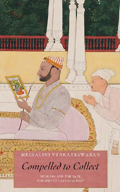 Compelled To Collect: Museums and the Race for India's National Past by Mrinalini Venkateswaran
