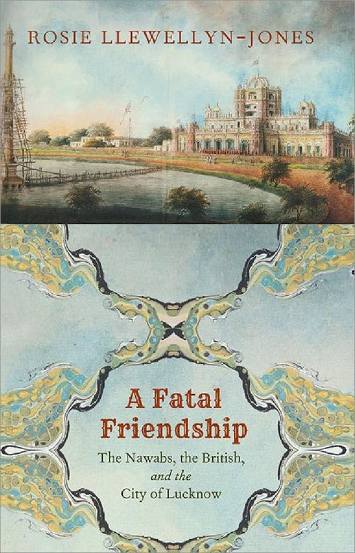A Fatal Friendship: The Nawabs, the British, and the City of Lucknow by Rosie Llewellyn-Jones