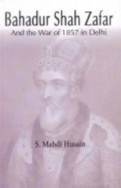 Bahadur Shah Zafar and the War of 1857 in Delhi by S Mahdi Husain