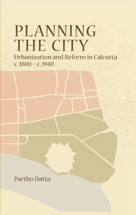Planning The City: Urbanization and Reform in Calcutta (c. 1800 - c. 1940) by Partho Datta