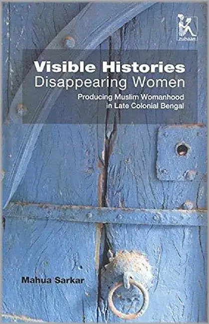 Visible Histories, Disappearing Women: Producing Muslim Womanhood In Late Colonial Bengal by Mahua Sarkar