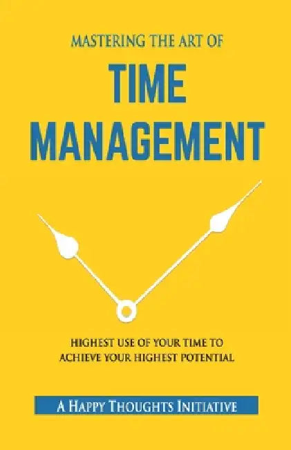 MASTERING THE ART OF TIME MANAGEMENT - Highest Use of Your Time To Achieve Your Highest Potential by A Happy Thoughts Initiative